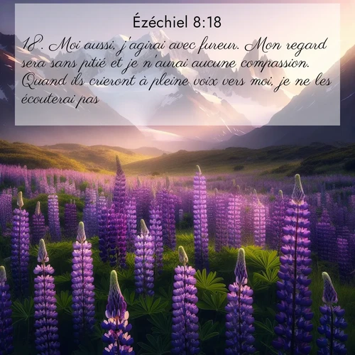 Segond21 Ézéchiel  ; image nature: image avec le verset biblique :Moi aussi, j&#039;agirai avec fureur. Mon regard sera sans pitié et je n&#039;aurai aucune compassion. Quand ils crieront à pleine voix vers moi, je ne les écouterai pas.» ;  ; 8:18