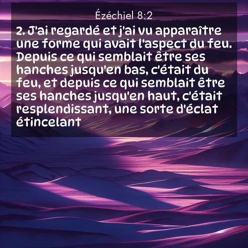 Segond21 Ézéchiel  ; image nature: image avec le verset biblique :J&#039;ai regardé et j&#039;ai vu apparaître une forme qui avait l&#039;aspect du feu. Depuis ce qui semblait être ses hanches jusqu&#039;en bas, c&#039;était du feu, et depuis ce qui semblait être ses hanches jusqu&#039;en haut, c&#039;était resplendissant, une sorte d&#039;éclat étincelant. ;  ; 8:2