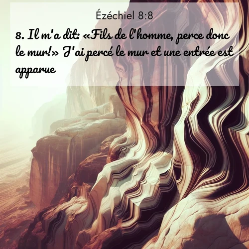Segond21 Ézéchiel  ; image nature: image avec le verset biblique :Il m&#039;a dit: «Fils de l&#039;homme, perce donc le mur!» J&#039;ai percé le mur et une entrée est apparue. ;  ; 8:8