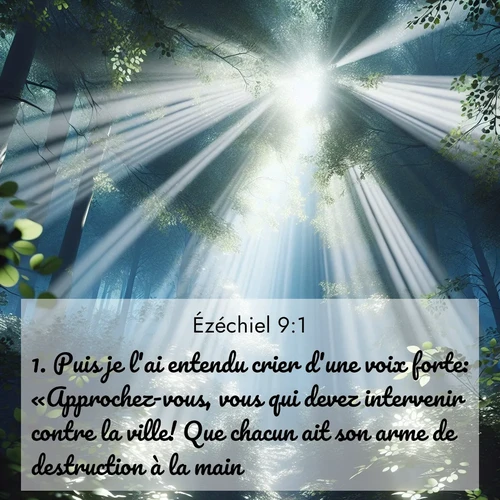 Segond21 Ézéchiel  ; image nature: image avec le verset biblique :Puis je l&#039;ai entendu crier d&#039;une voix forte: «Approchez-vous, vous qui devez intervenir contre la ville! Que chacun ait son arme de destruction à la main!» ;  ; 9:1