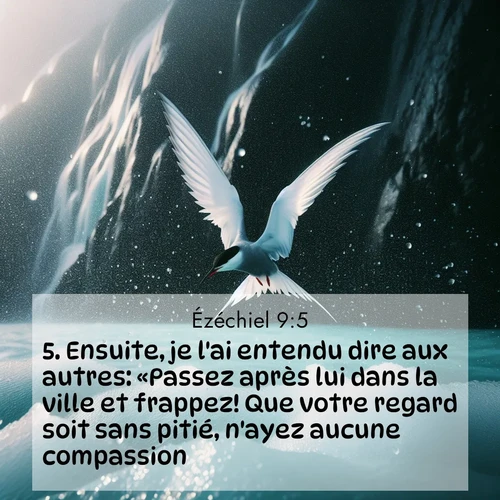 Segond21 Ézéchiel  ; image nature: image avec le verset biblique :Ensuite, je l&#039;ai entendu dire aux autres: «Passez après lui dans la ville et frappez! Que votre regard soit sans pitié, n&#039;ayez aucune compassion! ;  ; 9:5