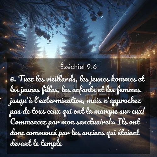 Segond21 Ézéchiel  ; image nature: image avec le verset biblique :Tuez les vieillards, les jeunes hommes et les jeunes filles, les enfants et les femmes jusqu&#039;à l&#039;extermination, mais n&#039;approchez pas de tous ceux qui ont la marque sur eux! Commencez par mon sanctuaire!» Ils ont donc commencé par les anciens qui étaient devant le temple. ;  ; 9:6