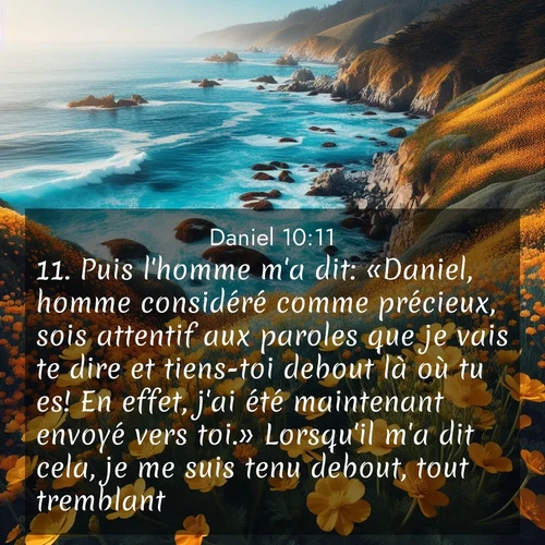 Segond21 Daniel  ; image nature: image avec le verset biblique :Puis l&#039;homme m&#039;a dit: «Daniel, homme considéré comme précieux, sois attentif aux paroles que je vais te dire et tiens-toi debout là où tu es! En effet, j&#039;ai été maintenant envoyé vers toi.» Lorsqu&#039;il m&#039;a dit cela, je me suis tenu debout, tout tremblant. ;  ; 10:11