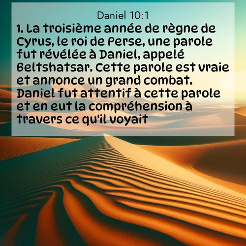 Segond21 Daniel  ; image nature: image avec le verset biblique :La troisième année de règne de Cyrus, le roi de Perse, une parole fut révélée à Daniel, appelé Beltshatsar. Cette parole est vraie et annonce un grand combat. Daniel fut attentif à cette parole et en eut la compréhension à travers ce qu&#039;il voyait. ;  ; 10:1