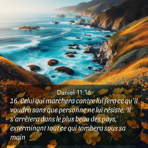 Segond21 Daniel  ; image nature: image avec le verset biblique :Celui qui marchera contre lui fera ce qu&#039;il voudra sans que personne ne lui résiste. Il s&#039;arrêtera dans le plus beau des pays, exterminant tout ce qui tombera sous sa main. ;  ; 11:16