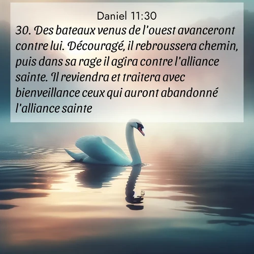 Segond21 Daniel  ; image nature: image avec le verset biblique :Des bateaux venus de l&#039;ouest avanceront contre lui. Découragé, il rebroussera chemin, puis dans sa rage il agira contre l&#039;alliance sainte. Il reviendra et traitera avec bienveillance ceux qui auront abandonné l&#039;alliance sainte. ;  ; 11:30