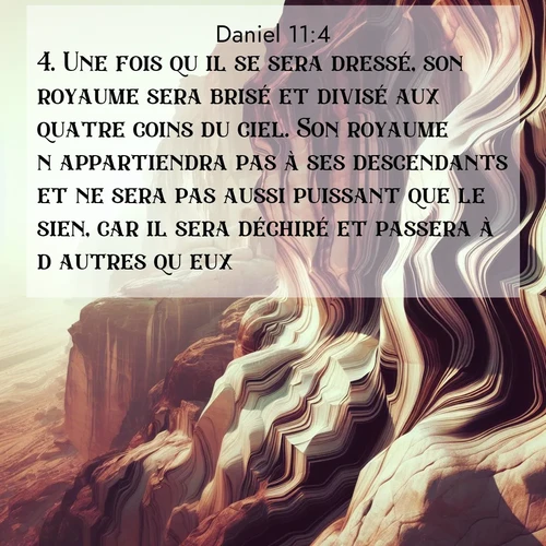 Segond21 Daniel  ; image nature: image avec le verset biblique :Une fois qu&#039;il se sera dressé, son royaume sera brisé et divisé aux quatre coins du ciel. Son royaume n&#039;appartiendra pas à ses descendants et ne sera pas aussi puissant que le sien, car il sera déchiré et passera à d&#039;autres qu&#039;eux. ;  ; 11:4