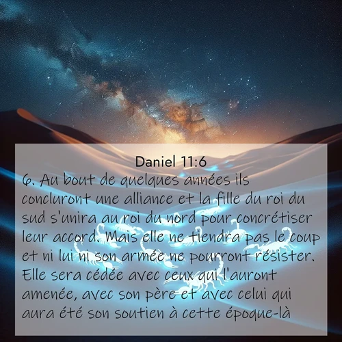 Segond21 Daniel  ; image nature: image avec le verset biblique :Au bout de quelques années ils concluront une alliance et la fille du roi du sud s&#039;unira au roi du nord pour concrétiser leur accord. Mais elle ne tiendra pas le coup et ni lui ni son armée ne pourront résister. Elle sera cédée avec ceux qui l&#039;auront amenée, avec son père et avec celui qui aura été son soutien à cette époque-là. ;  ; 11:6