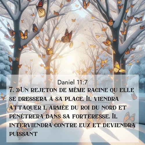 Segond21 Daniel  ; image nature: image avec le verset biblique :»Un rejeton de même racine qu&#039;elle se dressera à sa place. Il viendra attaquer l&#039;armée du roi du nord et pénétrera dans sa forteresse. Il interviendra contre eux et deviendra puissant. ;  ; 11:7