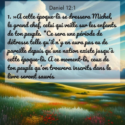Segond21 Daniel  ; image nature: image avec le verset biblique :»A cette époque-là se dressera Michel, le grand chef, celui qui veille sur les enfants de ton peuple. *Ce sera une période de détresse telle qu&#039;il n&#039;y en aura pas eu de pareille depuis qu&#039;une nation existe jusqu&#039;à cette époque-là. A ce moment-là, ceux de ton peuple qu&#039;on trouvera inscrits dans le livre seront sauvés. ;  ; 12:1