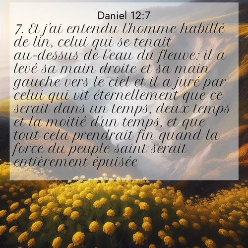 Segond21 Daniel  ; image nature: image avec le verset biblique :Et j&#039;ai entendu l&#039;homme habillé de lin, celui qui se tenait au-dessus de l&#039;eau du fleuve: il a levé sa main droite et sa main gauche vers le ciel et il a juré par celui qui vit éternellement que ce serait dans un temps, deux temps et la moitié d&#039;un temps, et que tout cela prendrait fin quand la force du peuple saint serait entièrement épuisée. ;  ; 12:7