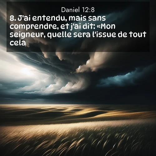 Segond21 Daniel  ; image nature: image avec le verset biblique :J&#039;ai entendu, mais sans comprendre, et j&#039;ai dit: «Mon seigneur, quelle sera l&#039;issue de tout cela?» ;  ; 12:8