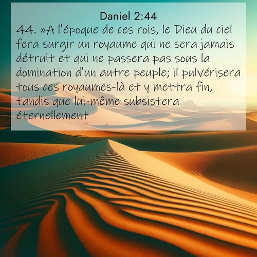 Segond21 Daniel  ; image nature: image avec le verset biblique :»A l&#039;époque de ces rois, le Dieu du ciel fera surgir un royaume qui ne sera jamais détruit et qui ne passera pas sous la domination d&#039;un autre peuple; il pulvérisera tous ces royaumes-là et y mettra fin, tandis que lui-même subsistera éternellement. ;  ; 2:44