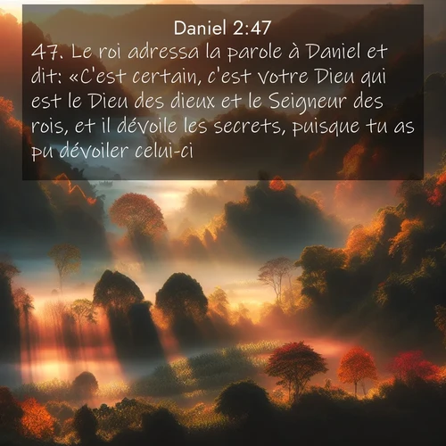 Segond21 Daniel  ; image nature: image avec le verset biblique :Le roi adressa la parole à Daniel et dit: «C&#039;est certain, c&#039;est votre Dieu qui est le Dieu des dieux et le Seigneur des rois, et il dévoile les secrets, puisque tu as pu dévoiler celui-ci.» ;  ; 2:47