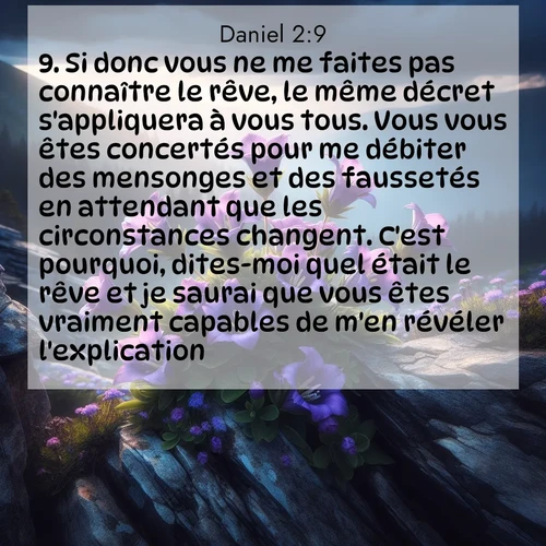 Segond21 Daniel  ; image nature: image avec le verset biblique :Si donc vous ne me faites pas connaître le rêve, le même décret s&#039;appliquera à vous tous. Vous vous êtes concertés pour me débiter des mensonges et des faussetés en attendant que les circonstances changent. C&#039;est pourquoi, dites-moi quel était le rêve et je saurai que vous êtes vraiment capables de m&#039;en révéler l&#039;explication.» ;  ; 2:9