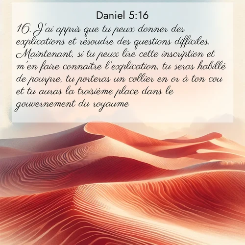 Segond21 Daniel  ; image nature: image avec le verset biblique :J&#039;ai appris que tu peux donner des explications et résoudre des questions difficiles. Maintenant, si tu peux lire cette inscription et m&#039;en faire connaître l&#039;explication, tu seras habillé de pourpre, tu porteras un collier en or à ton cou et tu auras la troisième place dans le gouvernement du royaume.» ;  ; 5:16