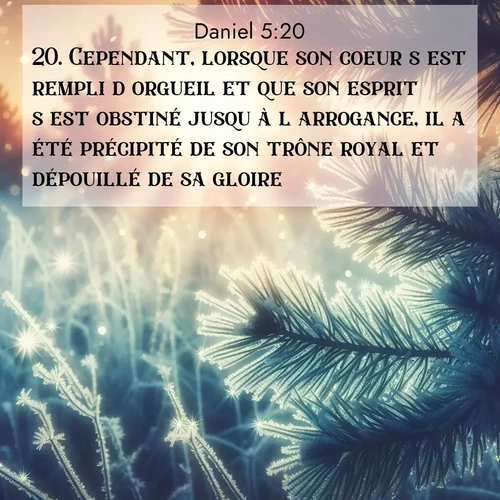 Segond21 Daniel  ; image nature: image avec le verset biblique :Cependant, lorsque son coeur s&#039;est rempli d&#039;orgueil et que son esprit s&#039;est obstiné jusqu&#039;à l&#039;arrogance, il a été précipité de son trône royal et dépouillé de sa gloire. ;  ; 5:20