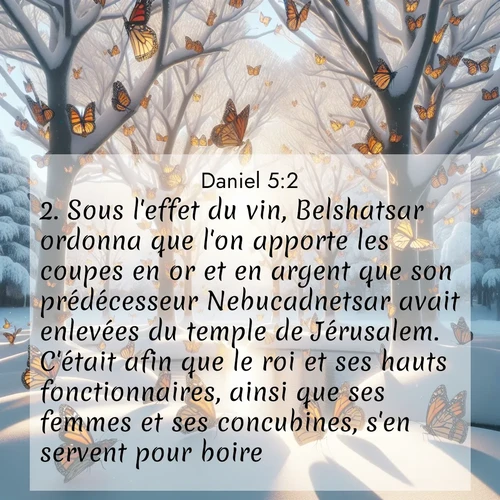 Segond21 Daniel  ; image nature: image avec le verset biblique :Sous l&#039;effet du vin, Belshatsar ordonna que l&#039;on apporte les coupes en or et en argent que son prédécesseur Nebucadnetsar avait enlevées du temple de Jérusalem. C&#039;était afin que le roi et ses hauts fonctionnaires, ainsi que ses femmes et ses concubines, s&#039;en servent pour boire. ;  ; 5:2