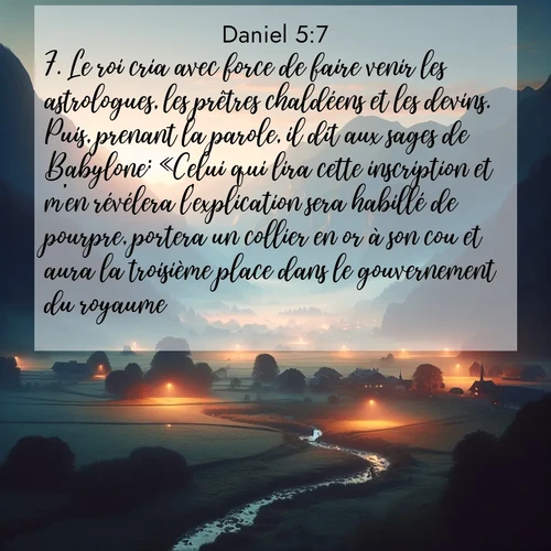 Segond21 Daniel  ; image nature: image avec le verset biblique :Le roi cria avec force de faire venir les astrologues, les prêtres chaldéens et les devins. Puis, prenant la parole, il dit aux sages de Babylone: «Celui qui lira cette inscription et m&#039;en révélera l&#039;explication sera habillé de pourpre, portera un collier en or à son cou et aura la troisième place dans le gouvernement du royaume.» ;  ; 5:7