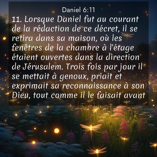 Segond21 Daniel  ; image nature: image avec le verset biblique :Lorsque Daniel fut au courant de la rédaction de ce décret, il se retira dans sa maison, où les fenêtres de la chambre à l&#039;étage étaient ouvertes dans la direction de Jérusalem. Trois fois par jour il se mettait à genoux, priait et exprimait sa reconnaissance à son Dieu, tout comme il le faisait avant. ;  ; 6:11