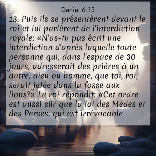 Segond21 Daniel  ; image nature: image avec le verset biblique :Puis ils se présentèrent devant le roi et lui parlèrent de l&#039;interdiction royale: «N&#039;as-tu pas écrit une interdiction d&#039;après laquelle toute personne qui, dans l&#039;espace de 30 jours, adresserait des prières à un autre, dieu ou homme, que toi, roi, serait jetée dans la fosse aux lions?» Le roi répondit: «Cet ordre est aussi sûr que la loi des Mèdes et des Perses, qui est irrévocable.» ;  ; 6:13
