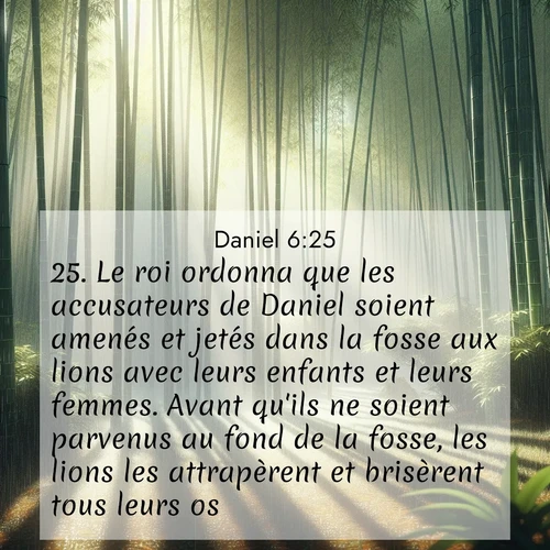 Segond21 Daniel  ; image nature: image avec le verset biblique :Le roi ordonna que les accusateurs de Daniel soient amenés et jetés dans la fosse aux lions avec leurs enfants et leurs femmes. Avant qu&#039;ils ne soient parvenus au fond de la fosse, les lions les attrapèrent et brisèrent tous leurs os. ;  ; 6:25