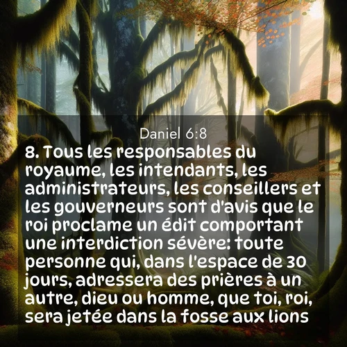 Segond21 Daniel  ; image nature: image avec le verset biblique :Tous les responsables du royaume, les intendants, les administrateurs, les conseillers et les gouverneurs sont d&#039;avis que le roi proclame un édit comportant une interdiction sévère: toute personne qui, dans l&#039;espace de 30 jours, adressera des prières à un autre, dieu ou homme, que toi, roi, sera jetée dans la fosse aux lions. ;  ; 6:8