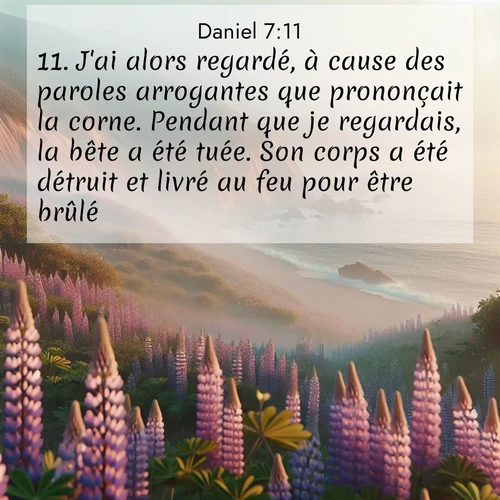 Segond21 Daniel  ; image nature: image avec le verset biblique :J&#039;ai alors regardé, à cause des paroles arrogantes que prononçait la corne. Pendant que je regardais, la bête a été tuée. Son corps a été détruit et livré au feu pour être brûlé. ;  ; 7:11