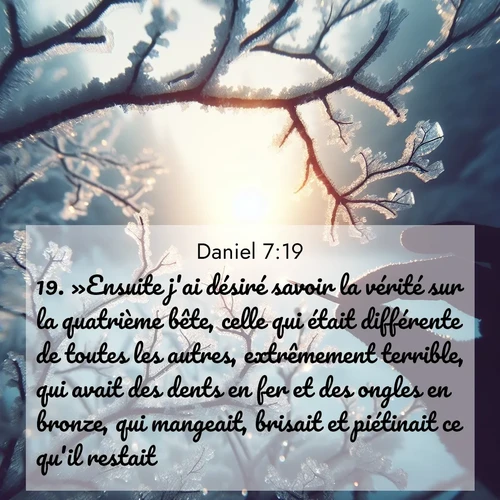 Segond21 Daniel  ; image nature: image avec le verset biblique :»Ensuite j&#039;ai désiré savoir la vérité sur la quatrième bête, celle qui était différente de toutes les autres, extrêmement terrible, qui avait des dents en fer et des ongles en bronze, qui mangeait, brisait et piétinait ce qu&#039;il restait. ;  ; 7:19