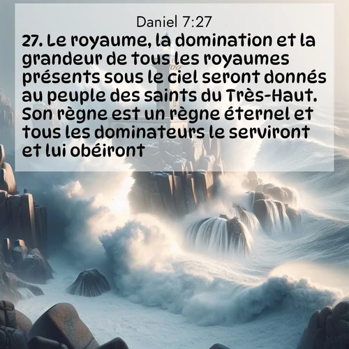 Segond21 Daniel  ; image nature: image avec le verset biblique :Le royaume, la domination et la grandeur de tous les royaumes présents sous le ciel seront donnés au peuple des saints du Très-Haut. Son règne est un règne éternel et tous les dominateurs le serviront et lui obéiront.&#039; ;  ; 7:27