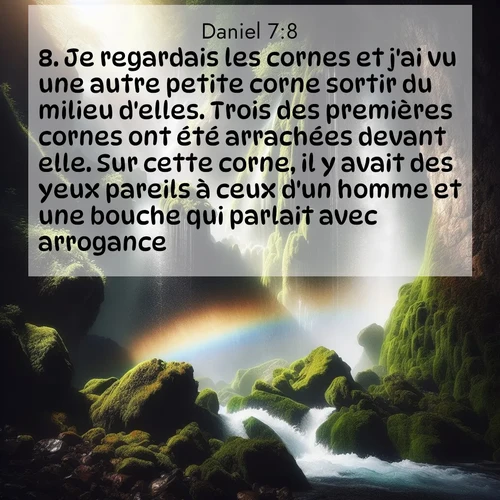 Segond21 Daniel  ; image nature: image avec le verset biblique :Je regardais les cornes et j&#039;ai vu une autre petite corne sortir du milieu d&#039;elles. Trois des premières cornes ont été arrachées devant elle. Sur cette corne, il y avait des yeux pareils à ceux d&#039;un homme et une bouche qui parlait avec arrogance. ;  ; 7:8