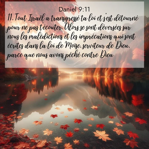 Segond21 Daniel  ; image nature: image avec le verset biblique :Tout Israël a transgressé ta loi et s&#039;est détourné pour ne pas t&#039;écouter. Alors se sont déversées sur nous les malédictions et les imprécations qui sont écrites dans la loi de Moïse, serviteur de Dieu, parce que nous avons péché contre Dieu. ;  ; 9:11