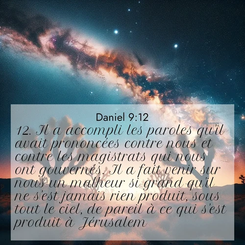 Segond21 Daniel  ; image nature: image avec le verset biblique :Il a accompli les paroles qu&#039;il avait prononcées contre nous et contre les magistrats qui nous ont gouvernés. Il a fait venir sur nous un malheur si grand qu&#039;il ne s&#039;est jamais rien produit, sous tout le ciel, de pareil à ce qui s&#039;est produit à Jérusalem. ;  ; 9:12