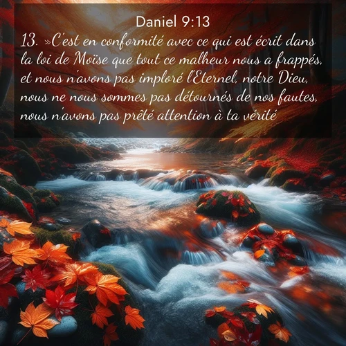 Segond21 Daniel  ; image nature: image avec le verset biblique :»C&#039;est en conformité avec ce qui est écrit dans la loi de Moïse que tout ce malheur nous a frappés, et nous n&#039;avons pas imploré l&#039;Eternel, notre Dieu, nous ne nous sommes pas détournés de nos fautes, nous n&#039;avons pas prêté attention à ta vérité. ;  ; 9:13