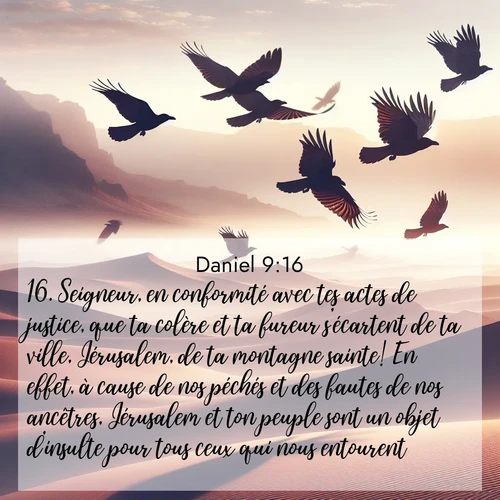 Segond21 Daniel  ; image nature: image avec le verset biblique :Seigneur, en conformité avec tes actes de justice, que ta colère et ta fureur s&#039;écartent de ta ville, Jérusalem, de ta montagne sainte! En effet, à cause de nos péchés et des fautes de nos ancêtres, Jérusalem et ton peuple sont un objet d&#039;insulte pour tous ceux qui nous entourent. ;  ; 9:16