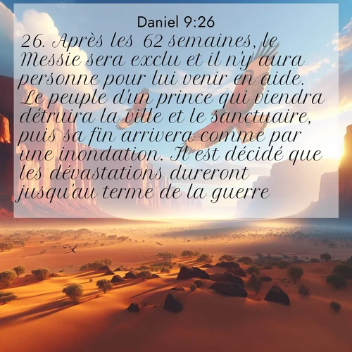 Segond21 Daniel  ; image nature: image avec le verset biblique :Après les 62 semaines, le Messie sera exclu et il n&#039;y aura personne pour lui venir en aide. Le peuple d&#039;un prince qui viendra détruira la ville et le sanctuaire, puis sa fin arrivera comme par une inondation. Il est décidé que les dévastations dureront jusqu&#039;au terme de la guerre. ;  ; 9:26