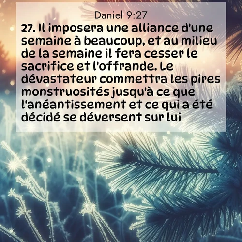 Segond21 Daniel  ; image nature: image avec le verset biblique :Il imposera une alliance d&#039;une semaine à beaucoup, et au milieu de la semaine il fera cesser le sacrifice et l&#039;offrande. Le dévastateur commettra les pires monstruosités jusqu&#039;à ce que l&#039;anéantissement et ce qui a été décidé se déversent sur lui.» ;  ; 9:27
