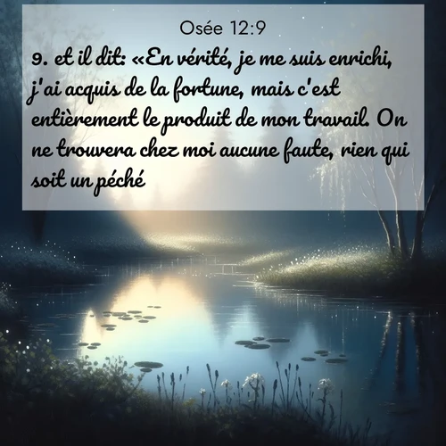 Segond21 Osée  ; image nature: image avec le verset biblique :et il dit: «En vérité, je me suis enrichi, j&#039;ai acquis de la fortune, mais c&#039;est entièrement le produit de mon travail. On ne trouvera chez moi aucune faute, rien qui soit un péché.» ;  ; 12:9
