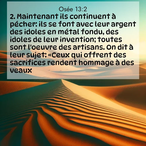 Segond21 Osée  ; image nature: image avec le verset biblique :Maintenant ils continuent à pécher: ils se font avec leur argent des idoles en métal fondu, des idoles de leur invention; toutes sont l&#039;oeuvre des artisans. On dit à leur sujet: «Ceux qui offrent des sacrifices rendent hommage à des veaux!» ;  ; 13:2