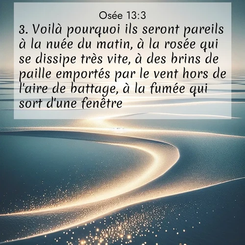 Segond21 Osée  ; image nature: image avec le verset biblique :Voilà pourquoi ils seront pareils à la nuée du matin, à la rosée qui se dissipe très vite, à des brins de paille emportés par le vent hors de l&#039;aire de battage, à la fumée qui sort d&#039;une fenêtre. ;  ; 13:3