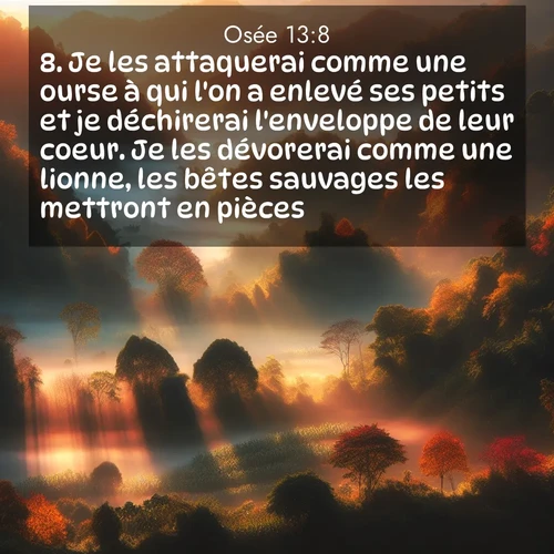 Segond21 Osée  ; image nature: image avec le verset biblique :Je les attaquerai comme une ourse à qui l&#039;on a enlevé ses petits et je déchirerai l&#039;enveloppe de leur coeur. Je les dévorerai comme une lionne, les bêtes sauvages les mettront en pièces. ;  ; 13:8