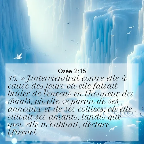 Segond21 Osée  ; image nature: image avec le verset biblique :»J&#039;interviendrai contre elle à cause des jours où elle faisait brûler de l&#039;encens en l&#039;honneur des Baals, où elle se parait de ses anneaux et de ses colliers, où elle suivait ses amants, tandis que moi, elle m&#039;oubliait, déclare l&#039;Eternel. ;  ; 2:15