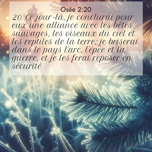 Segond21 Osée  ; image nature: image avec le verset biblique :Ce jour-là, je conclurai pour eux une alliance avec les bêtes sauvages, les oiseaux du ciel et les reptiles de la terre; je briserai dans le pays l&#039;arc, l&#039;épée et la guerre, et je les ferai reposer en sécurité. ;  ; 2:20