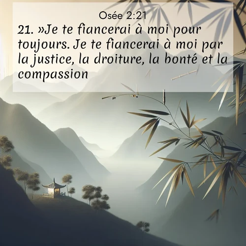 Segond21 Osée  ; image nature: image avec le verset biblique :»Je te fiancerai à moi pour toujours. Je te fiancerai à moi par la justice, la droiture, la bonté et la compassion, ;  ; 2:21