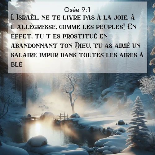 Segond21 Osée  ; image nature: image avec le verset biblique :Israël, ne te livre pas à la joie, à l&#039;allégresse, comme les peuples! En effet, tu t&#039;es prostitué en abandonnant ton Dieu, tu as aimé un salaire impur dans toutes les aires à blé! ;  ; 9:1