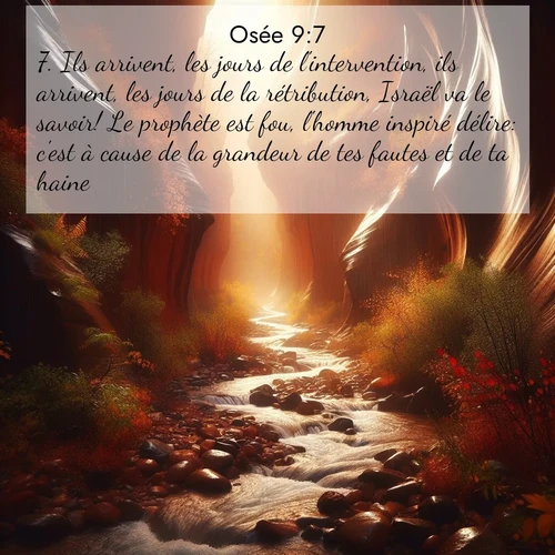 Segond21 Osée  ; image nature: image avec le verset biblique :Ils arrivent, les jours de l&#039;intervention, ils arrivent, les jours de la rétribution, Israël va le savoir! Le prophète est fou, l&#039;homme inspiré délire: c&#039;est à cause de la grandeur de tes fautes et de ta haine. ;  ; 9:7