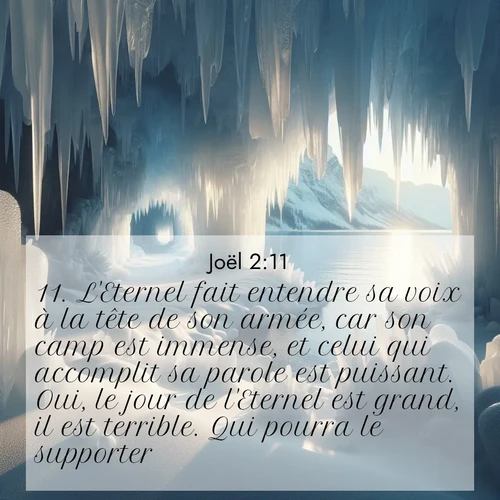 Segond21 Joël  ; image nature: image avec le verset biblique :L&#039;Eternel fait entendre sa voix à la tête de son armée, car son camp est immense, et celui qui accomplit sa parole est puissant. Oui, le jour de l&#039;Eternel est grand, il est terrible. Qui pourra le supporter? ;  ; 2:11