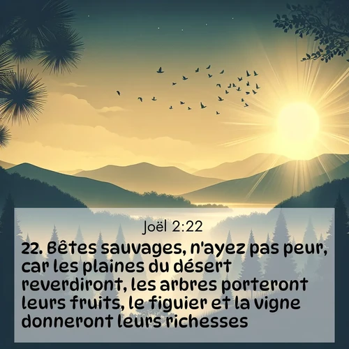 Segond21 Joël  ; image nature: image avec le verset biblique :Bêtes sauvages, n&#039;ayez pas peur, car les plaines du désert reverdiront, les arbres porteront leurs fruits, le figuier et la vigne donneront leurs richesses. ;  ; 2:22