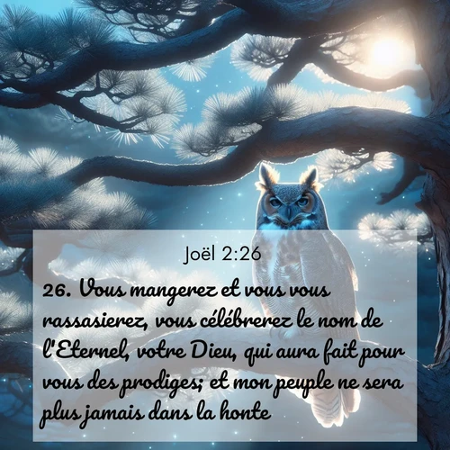Segond21 Joël  ; image nature: image avec le verset biblique :Vous mangerez et vous vous rassasierez, vous célébrerez le nom de l&#039;Eternel, votre Dieu, qui aura fait pour vous des prodiges; et mon peuple ne sera plus jamais dans la honte. ;  ; 2:26