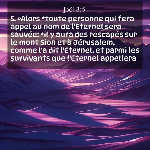 Segond21 Joël  ; image nature: image avec le verset biblique :»Alors *toute personne qui fera appel au nom de l&#039;Eternel sera sauvée; *il y aura des rescapés sur le mont Sion et à Jérusalem, comme l&#039;a dit l&#039;Eternel, et parmi les survivants que l&#039;Eternel appellera. ;  ; 3:5